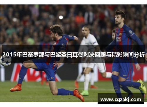 2015年巴塞罗那与巴黎圣日耳曼对决回顾与精彩瞬间分析